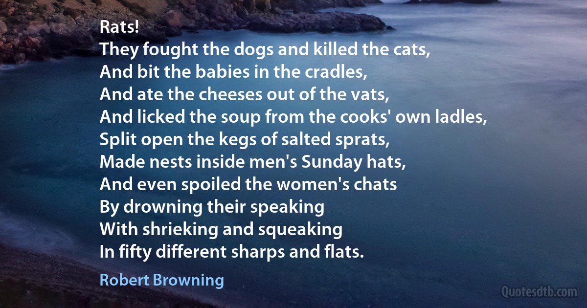 Rats!
They fought the dogs and killed the cats,
And bit the babies in the cradles,
And ate the cheeses out of the vats,
And licked the soup from the cooks' own ladles,
Split open the kegs of salted sprats,
Made nests inside men's Sunday hats,
And even spoiled the women's chats
By drowning their speaking
With shrieking and squeaking
In fifty different sharps and flats. (Robert Browning)