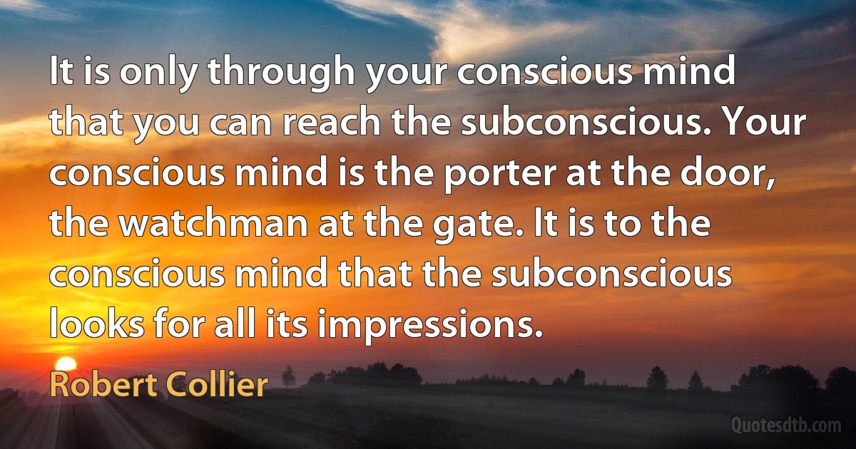 It is only through your conscious mind that you can reach the subconscious. Your conscious mind is the porter at the door, the watchman at the gate. It is to the conscious mind that the subconscious looks for all its impressions. (Robert Collier)