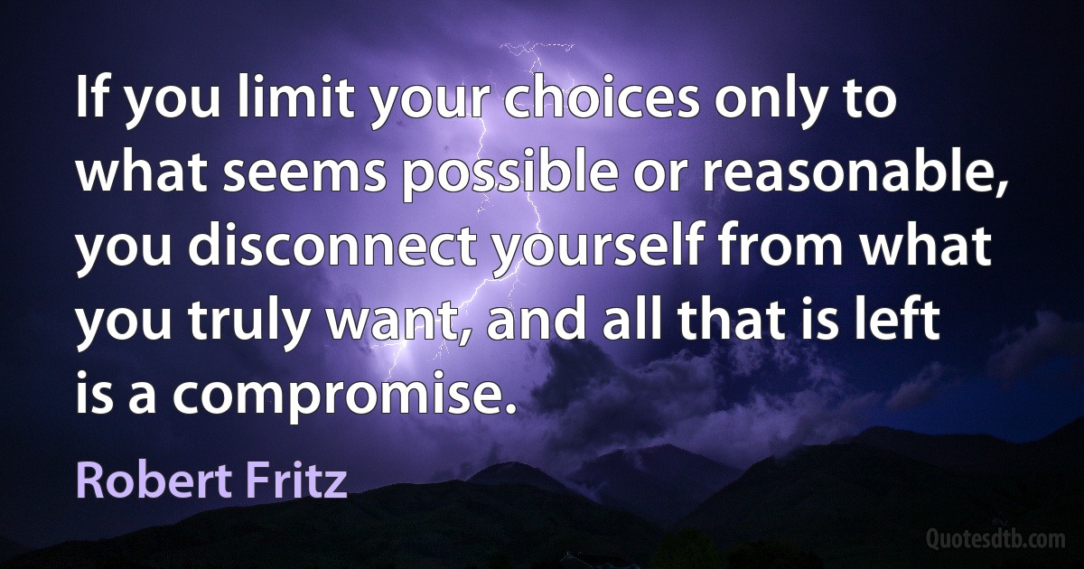 If you limit your choices only to what seems possible or reasonable, you disconnect yourself from what you truly want, and all that is left is a compromise. (Robert Fritz)