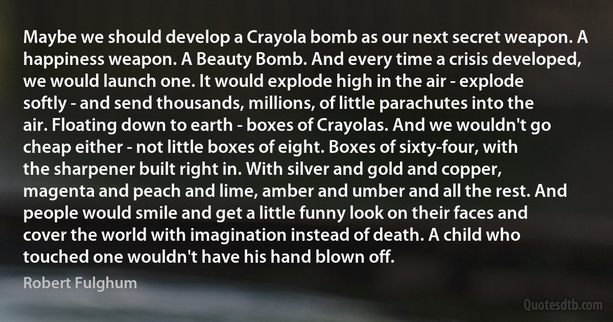 Maybe we should develop a Crayola bomb as our next secret weapon. A happiness weapon. A Beauty Bomb. And every time a crisis developed, we would launch one. It would explode high in the air - explode softly - and send thousands, millions, of little parachutes into the air. Floating down to earth - boxes of Crayolas. And we wouldn't go cheap either - not little boxes of eight. Boxes of sixty-four, with the sharpener built right in. With silver and gold and copper, magenta and peach and lime, amber and umber and all the rest. And people would smile and get a little funny look on their faces and cover the world with imagination instead of death. A child who touched one wouldn't have his hand blown off. (Robert Fulghum)