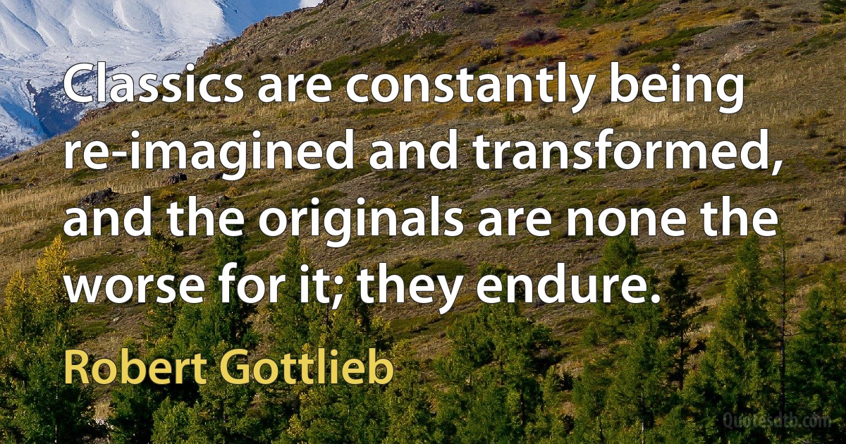 Classics are constantly being re-imagined and transformed, and the originals are none the worse for it; they endure. (Robert Gottlieb)