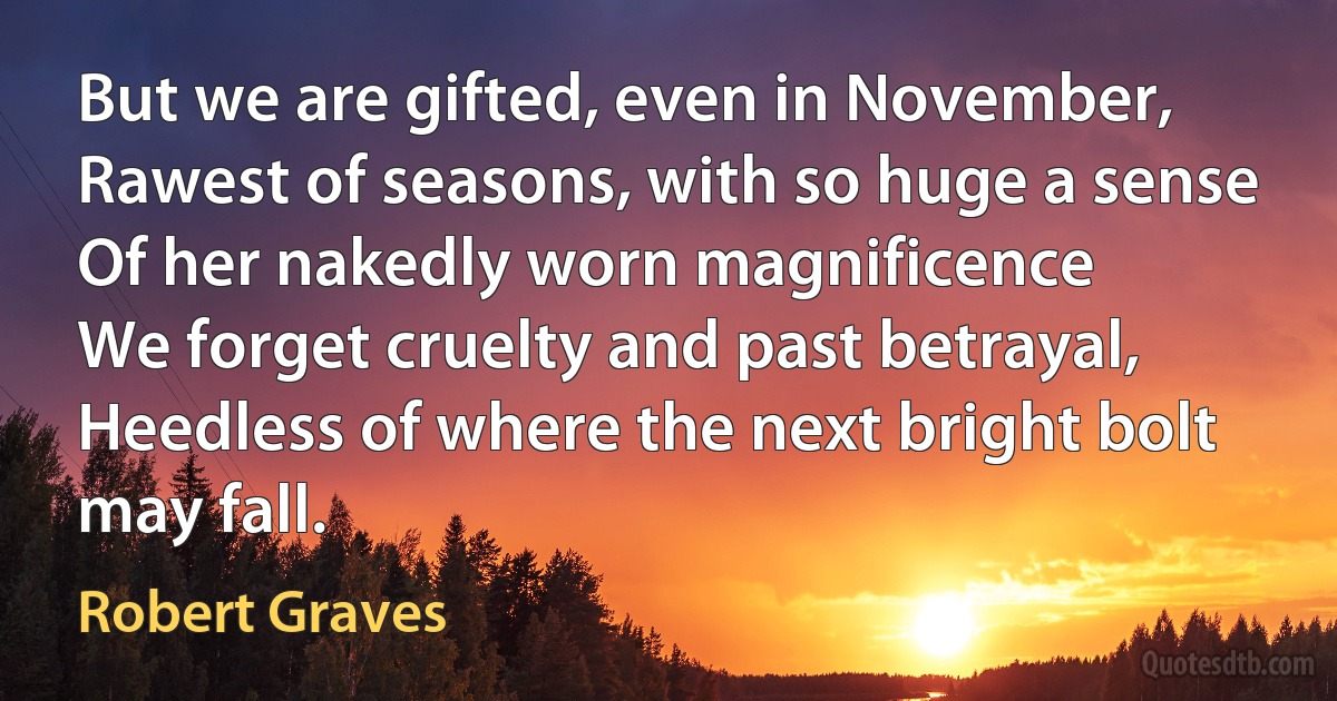 But we are gifted, even in November,
Rawest of seasons, with so huge a sense
Of her nakedly worn magnificence
We forget cruelty and past betrayal,
Heedless of where the next bright bolt may fall. (Robert Graves)