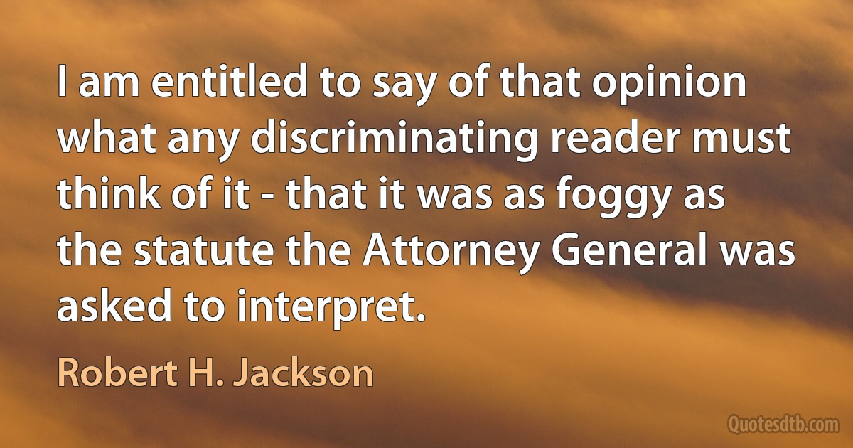 I am entitled to say of that opinion what any discriminating reader must think of it - that it was as foggy as the statute the Attorney General was asked to interpret. (Robert H. Jackson)