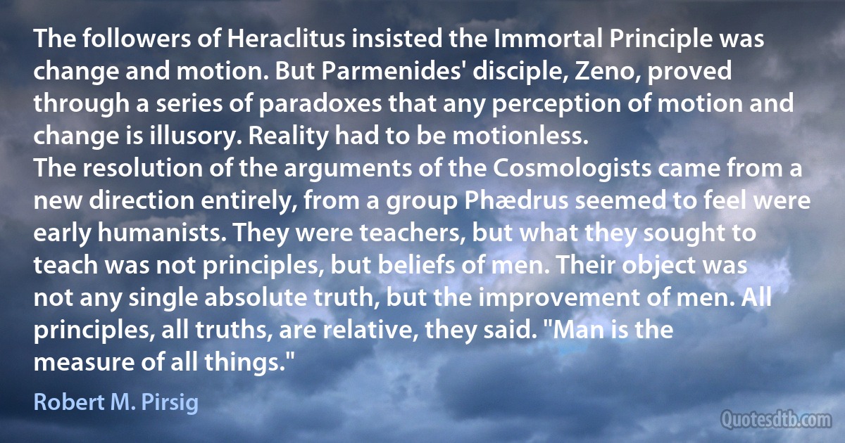 The followers of Heraclitus insisted the Immortal Principle was change and motion. But Parmenides' disciple, Zeno, proved through a series of paradoxes that any perception of motion and change is illusory. Reality had to be motionless.
The resolution of the arguments of the Cosmologists came from a new direction entirely, from a group Phædrus seemed to feel were early humanists. They were teachers, but what they sought to teach was not principles, but beliefs of men. Their object was not any single absolute truth, but the improvement of men. All principles, all truths, are relative, they said. "Man is the measure of all things." (Robert M. Pirsig)