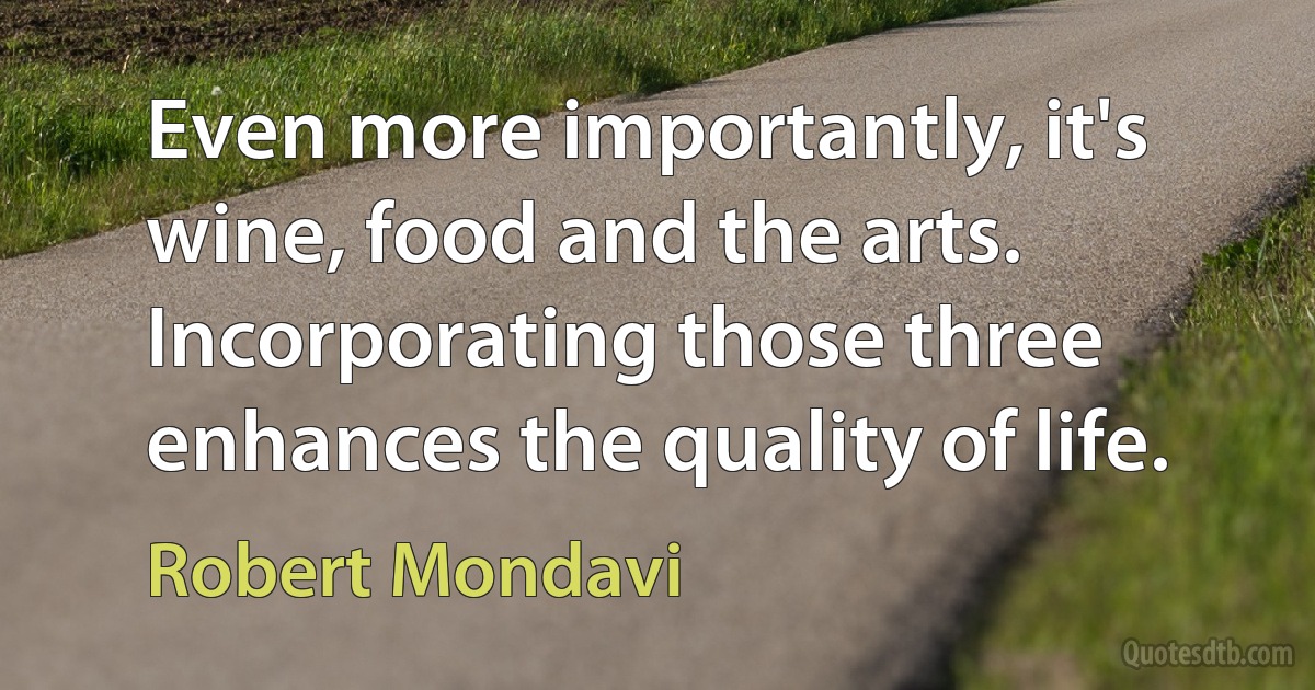 Even more importantly, it's wine, food and the arts. Incorporating those three enhances the quality of life. (Robert Mondavi)