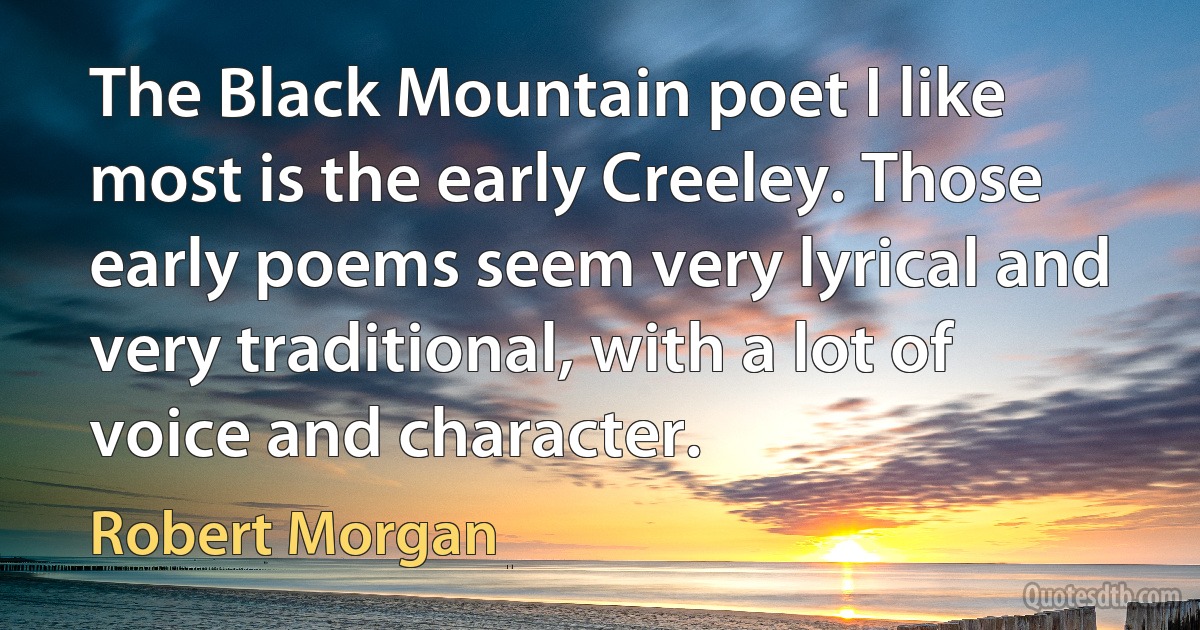 The Black Mountain poet I like most is the early Creeley. Those early poems seem very lyrical and very traditional, with a lot of voice and character. (Robert Morgan)