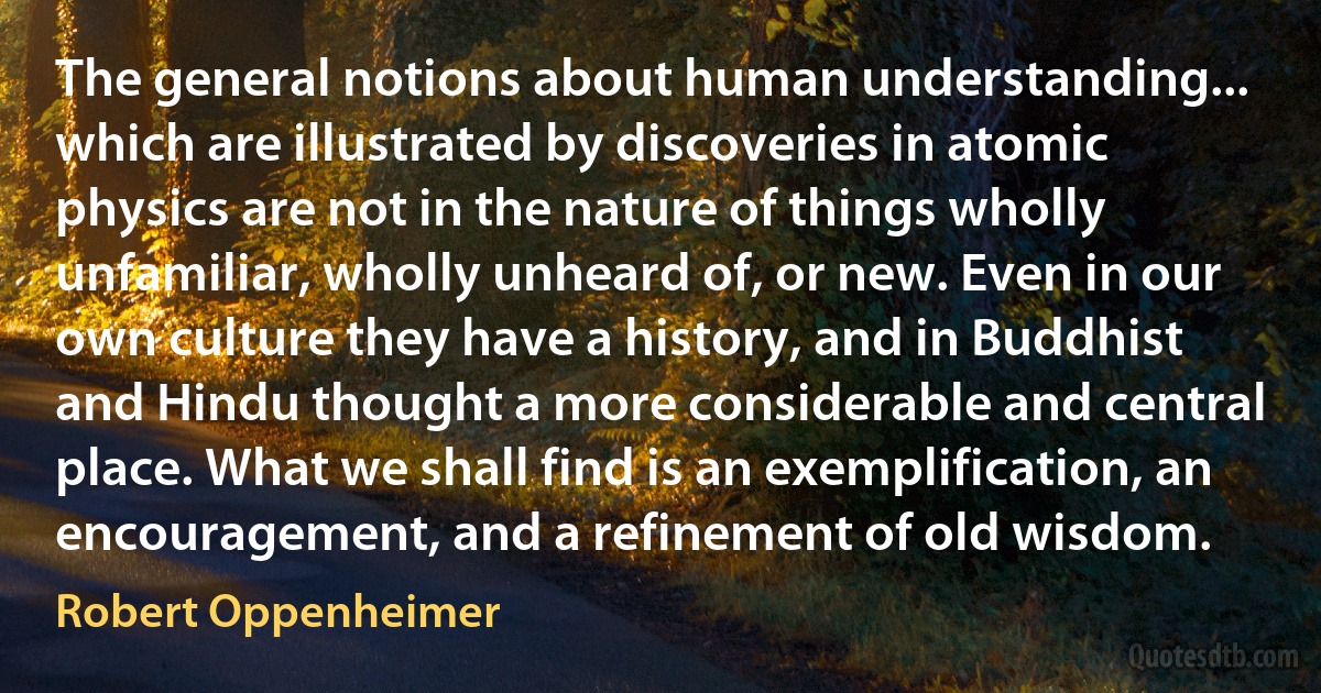 The general notions about human understanding... which are illustrated by discoveries in atomic physics are not in the nature of things wholly unfamiliar, wholly unheard of, or new. Even in our own culture they have a history, and in Buddhist and Hindu thought a more considerable and central place. What we shall find is an exemplification, an encouragement, and a refinement of old wisdom. (Robert Oppenheimer)