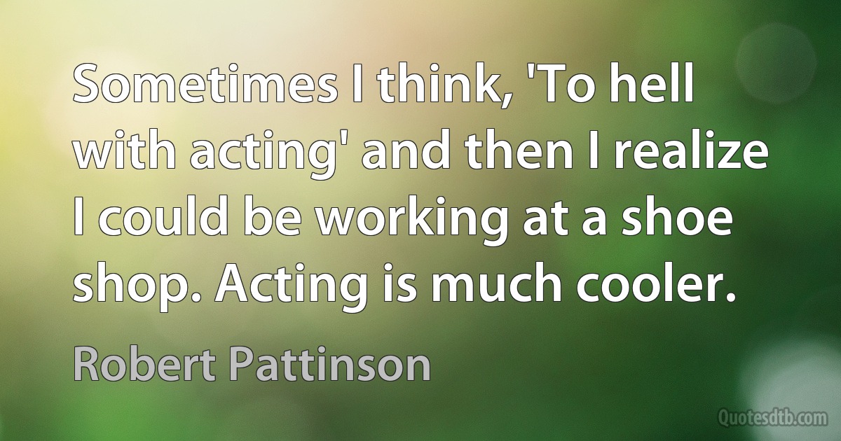 Sometimes I think, 'To hell with acting' and then I realize I could be working at a shoe shop. Acting is much cooler. (Robert Pattinson)