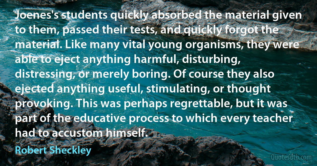 Joenes's students quickly absorbed the material given to them, passed their tests, and quickly forgot the material. Like many vital young organisms, they were able to eject anything harmful, disturbing, distressing, or merely boring. Of course they also ejected anything useful, stimulating, or thought provoking. This was perhaps regrettable, but it was part of the educative process to which every teacher had to accustom himself. (Robert Sheckley)