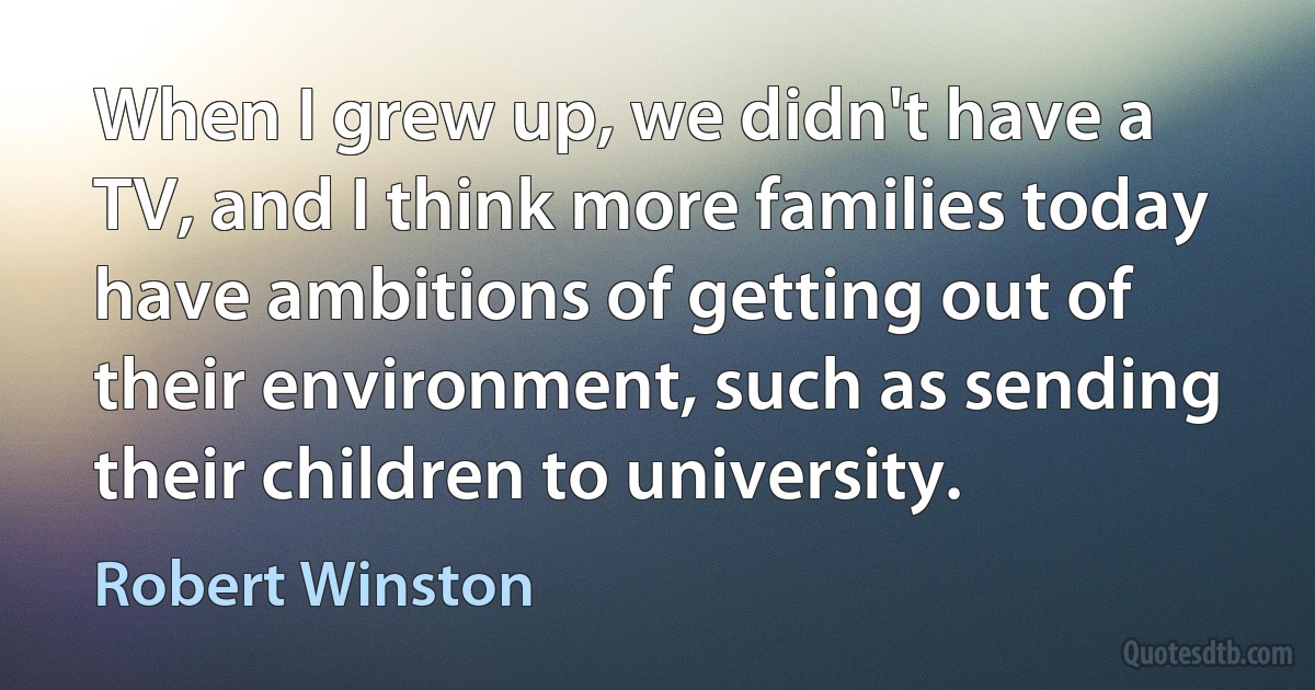 When I grew up, we didn't have a TV, and I think more families today have ambitions of getting out of their environment, such as sending their children to university. (Robert Winston)