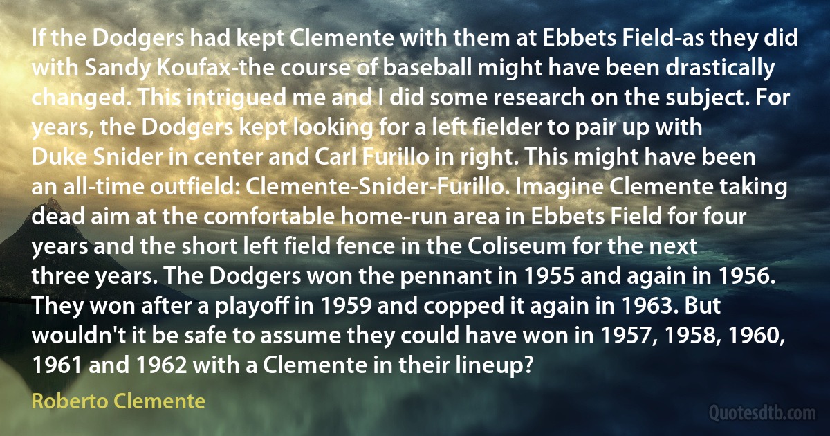 If the Dodgers had kept Clemente with them at Ebbets Field-as they did with Sandy Koufax-the course of baseball might have been drastically changed. This intrigued me and I did some research on the subject. For years, the Dodgers kept looking for a left fielder to pair up with Duke Snider in center and Carl Furillo in right. This might have been an all-time outfield: Clemente-Snider-Furillo. Imagine Clemente taking dead aim at the comfortable home-run area in Ebbets Field for four years and the short left field fence in the Coliseum for the next three years. The Dodgers won the pennant in 1955 and again in 1956. They won after a playoff in 1959 and copped it again in 1963. But wouldn't it be safe to assume they could have won in 1957, 1958, 1960, 1961 and 1962 with a Clemente in their lineup? (Roberto Clemente)