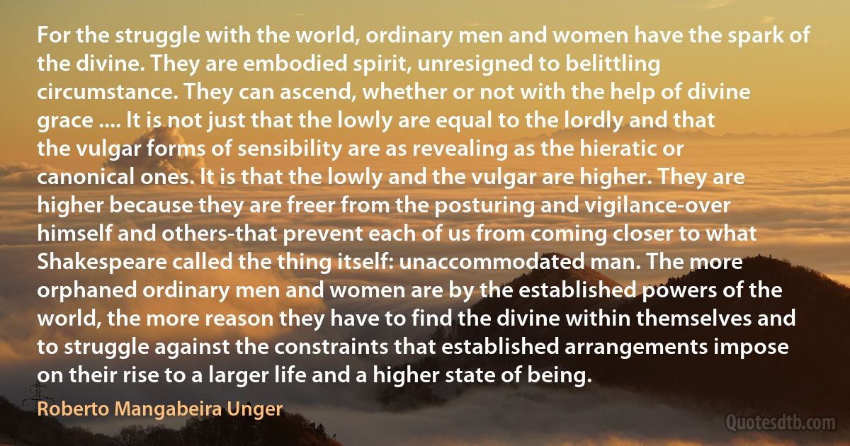 For the struggle with the world, ordinary men and women have the spark of the divine. They are embodied spirit, unresigned to belittling circumstance. They can ascend, whether or not with the help of divine grace .... It is not just that the lowly are equal to the lordly and that the vulgar forms of sensibility are as revealing as the hieratic or canonical ones. It is that the lowly and the vulgar are higher. They are higher because they are freer from the posturing and vigilance-over himself and others-that prevent each of us from coming closer to what Shakespeare called the thing itself: unaccommodated man. The more orphaned ordinary men and women are by the established powers of the world, the more reason they have to find the divine within themselves and to struggle against the constraints that established arrangements impose on their rise to a larger life and a higher state of being. (Roberto Mangabeira Unger)