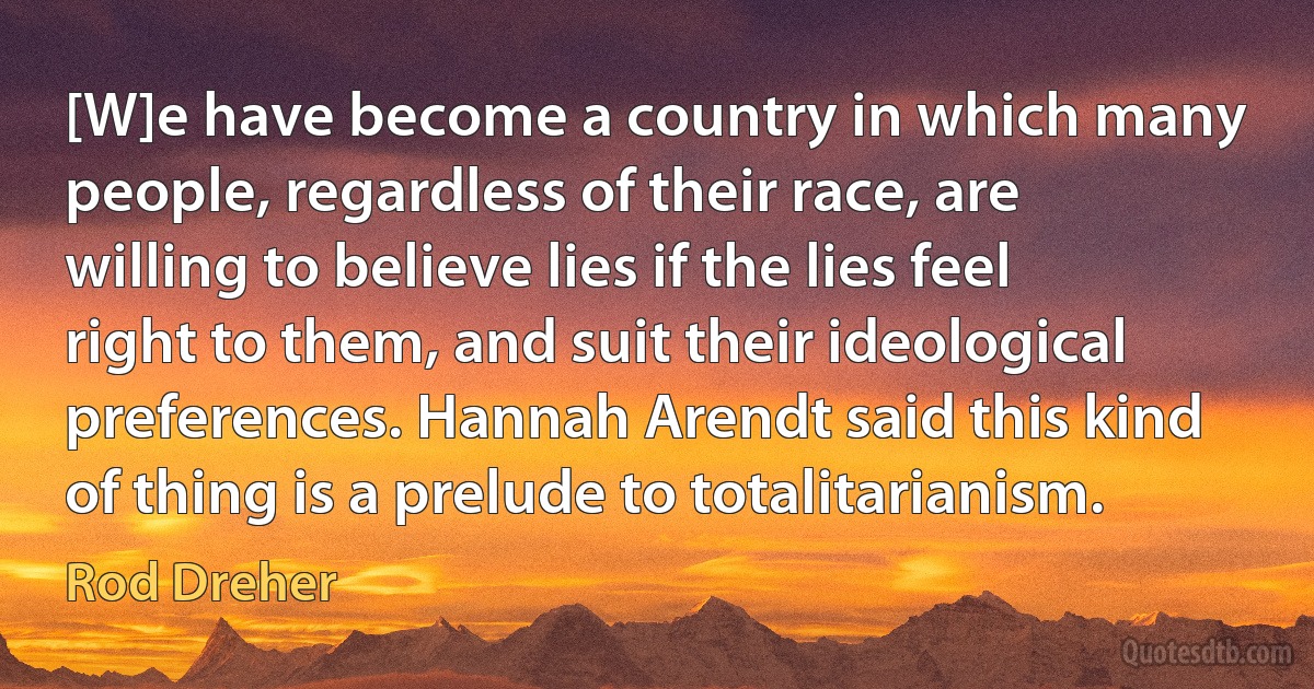 [W]e have become a country in which many people, regardless of their race, are willing to believe lies if the lies feel right to them, and suit their ideological preferences. Hannah Arendt said this kind of thing is a prelude to totalitarianism. (Rod Dreher)