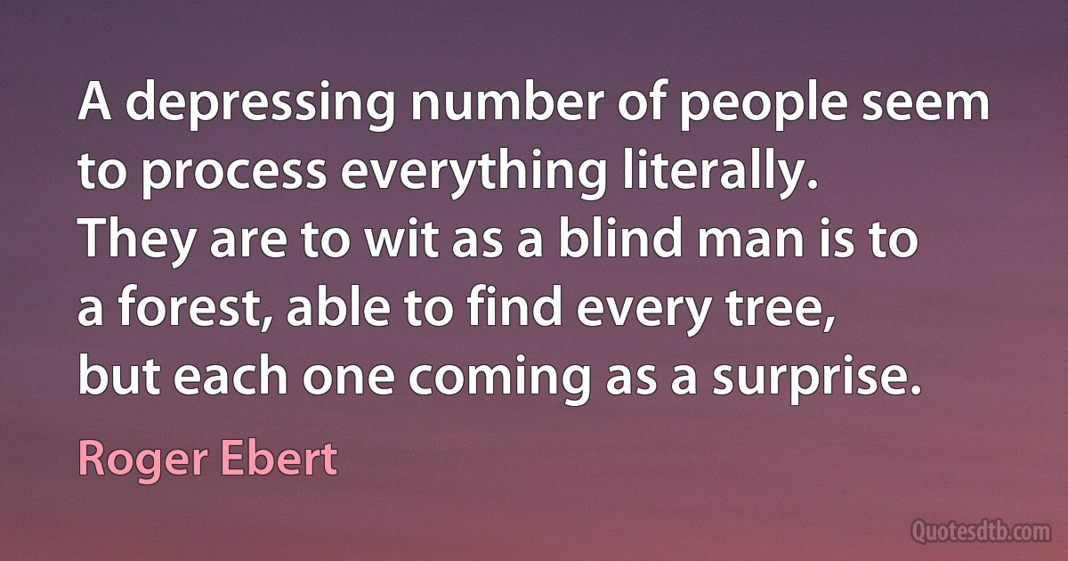 A depressing number of people seem to process everything literally. They are to wit as a blind man is to a forest, able to find every tree, but each one coming as a surprise. (Roger Ebert)