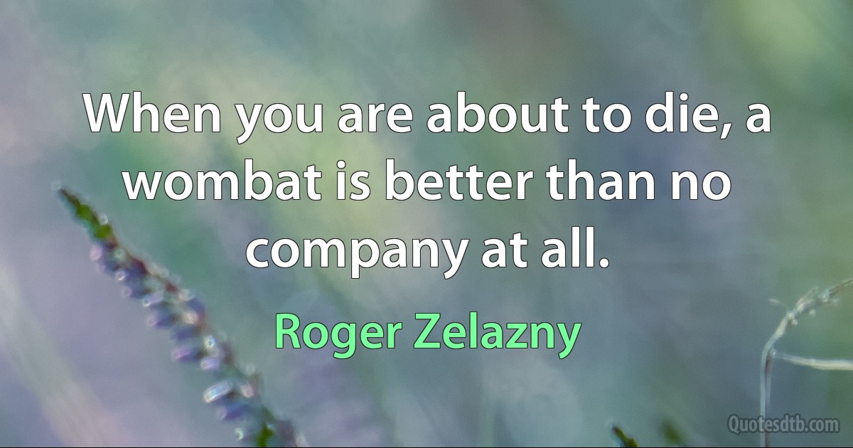 When you are about to die, a wombat is better than no company at all. (Roger Zelazny)