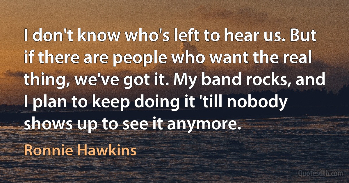 I don't know who's left to hear us. But if there are people who want the real thing, we've got it. My band rocks, and I plan to keep doing it 'till nobody shows up to see it anymore. (Ronnie Hawkins)