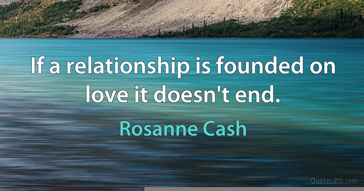 If a relationship is founded on love it doesn't end. (Rosanne Cash)