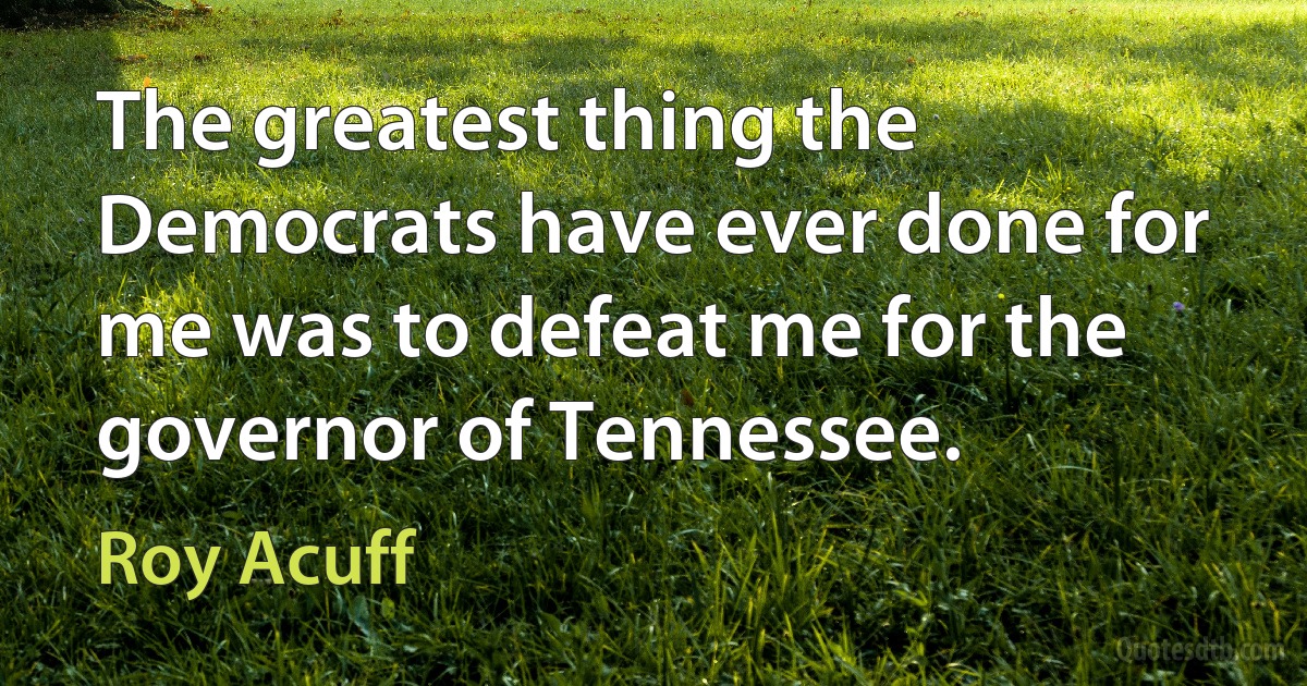 The greatest thing the Democrats have ever done for me was to defeat me for the governor of Tennessee. (Roy Acuff)