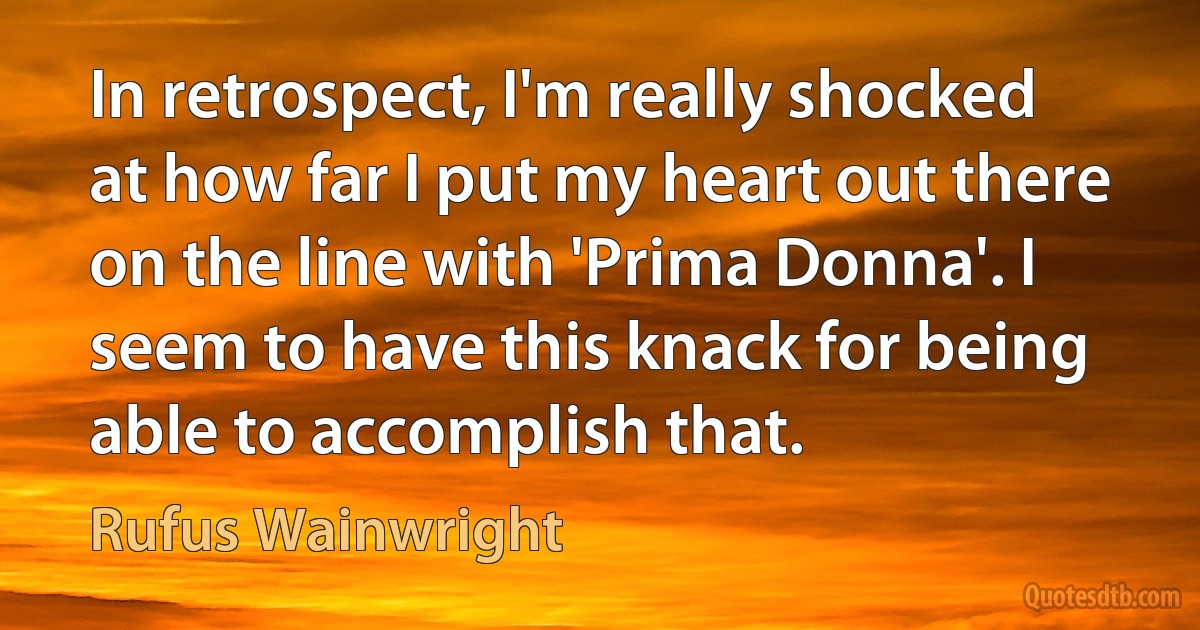 In retrospect, I'm really shocked at how far I put my heart out there on the line with 'Prima Donna'. I seem to have this knack for being able to accomplish that. (Rufus Wainwright)