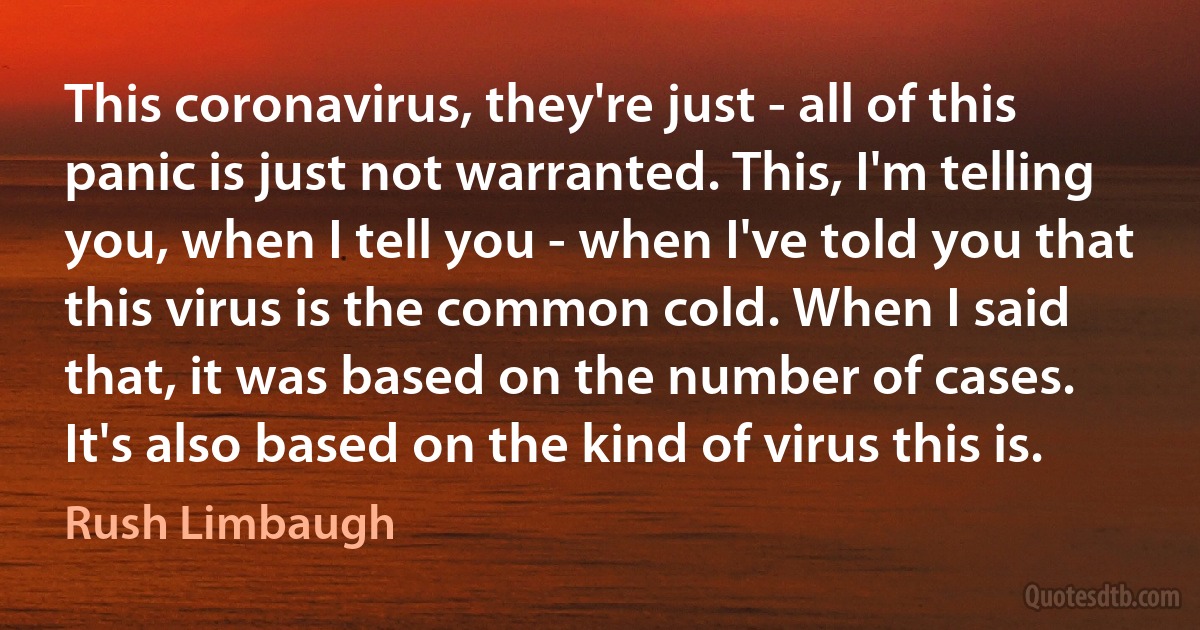 This coronavirus, they're just - all of this panic is just not warranted. This, I'm telling you, when I tell you - when I've told you that this virus is the common cold. When I said that, it was based on the number of cases. It's also based on the kind of virus this is. (Rush Limbaugh)