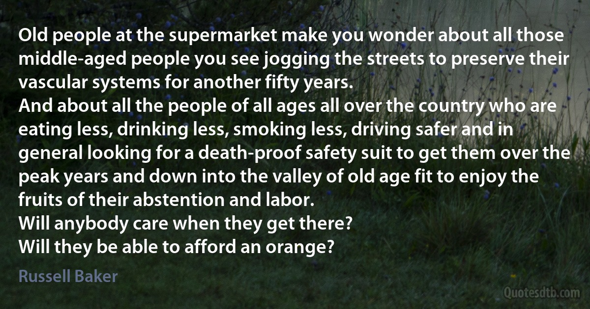 Old people at the supermarket make you wonder about all those middle-aged people you see jogging the streets to preserve their vascular systems for another fifty years.
And about all the people of all ages all over the country who are eating less, drinking less, smoking less, driving safer and in general looking for a death-proof safety suit to get them over the peak years and down into the valley of old age fit to enjoy the fruits of their abstention and labor.
Will anybody care when they get there?
Will they be able to afford an orange? (Russell Baker)