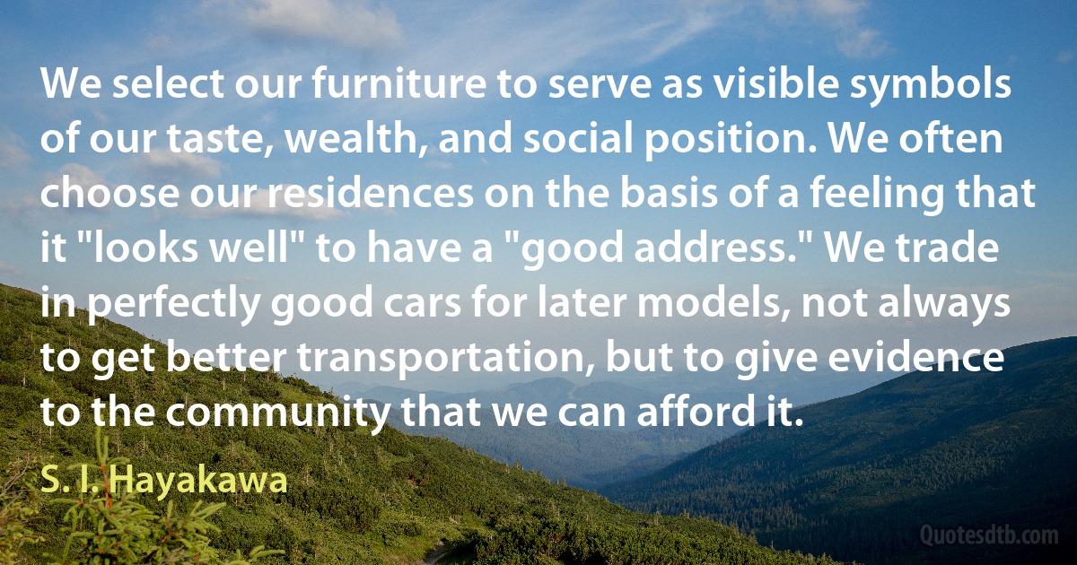 We select our furniture to serve as visible symbols of our taste, wealth, and social position. We often choose our residences on the basis of a feeling that it "looks well" to have a "good address." We trade in perfectly good cars for later models, not always to get better transportation, but to give evidence to the community that we can afford it. (S. I. Hayakawa)