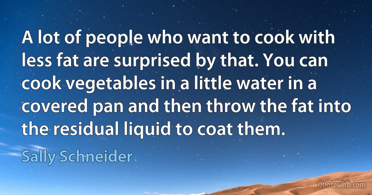 A lot of people who want to cook with less fat are surprised by that. You can cook vegetables in a little water in a covered pan and then throw the fat into the residual liquid to coat them. (Sally Schneider)