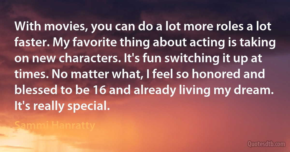 With movies, you can do a lot more roles a lot faster. My favorite thing about acting is taking on new characters. It's fun switching it up at times. No matter what, I feel so honored and blessed to be 16 and already living my dream. It's really special. (Sammi Hanratty)