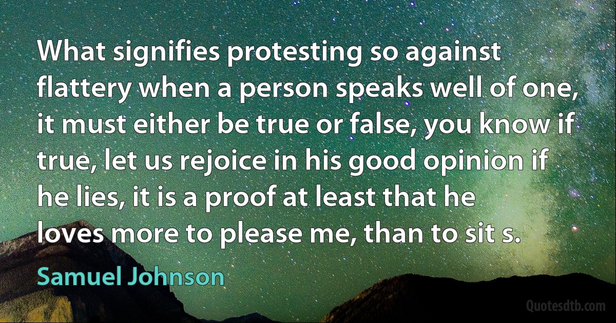 What signifies protesting so against flattery when a person speaks well of one, it must either be true or false, you know if true, let us rejoice in his good opinion if he lies, it is a proof at least that he loves more to please me, than to sit s. (Samuel Johnson)