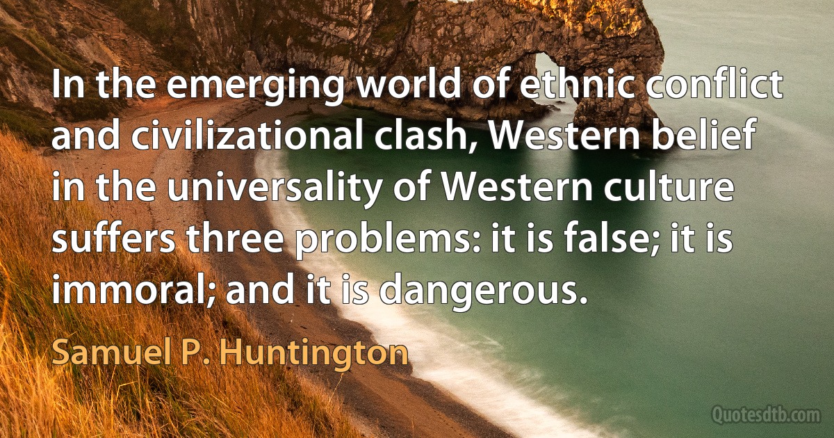 In the emerging world of ethnic conflict and civilizational clash, Western belief in the universality of Western culture suffers three problems: it is false; it is immoral; and it is dangerous. (Samuel P. Huntington)