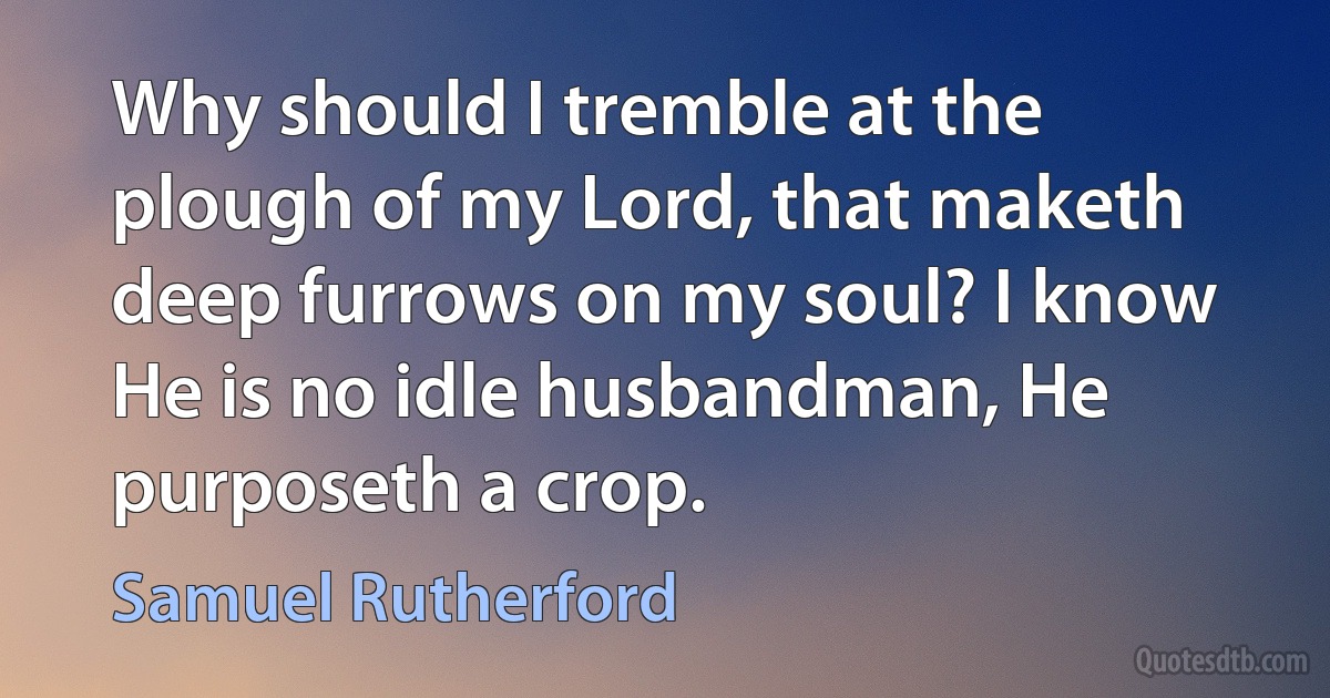 Why should I tremble at the plough of my Lord, that maketh deep furrows on my soul? I know He is no idle husbandman, He purposeth a crop. (Samuel Rutherford)