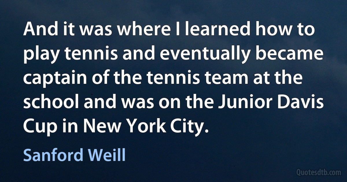 And it was where I learned how to play tennis and eventually became captain of the tennis team at the school and was on the Junior Davis Cup in New York City. (Sanford Weill)