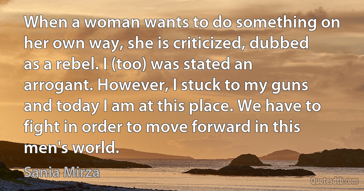 When a woman wants to do something on her own way, she is criticized, dubbed as a rebel. I (too) was stated an arrogant. However, I stuck to my guns and today I am at this place. We have to fight in order to move forward in this men's world. (Sania Mirza)