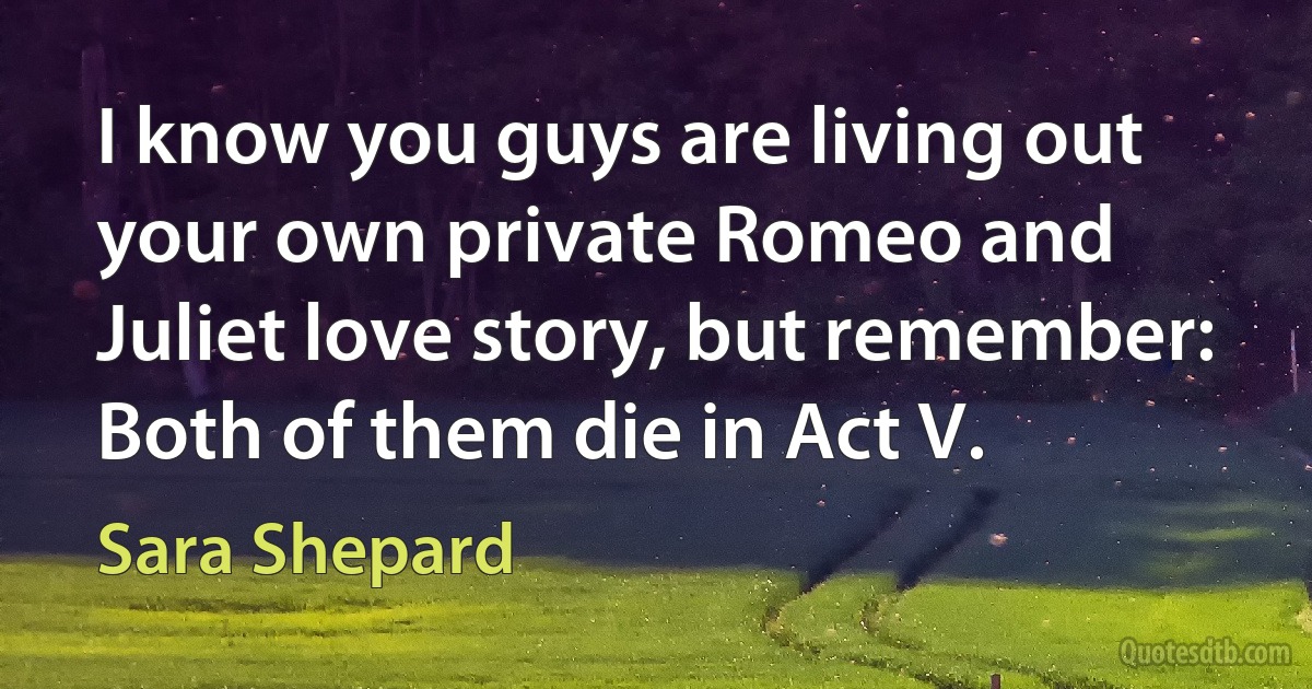 I know you guys are living out your own private Romeo and Juliet love story, but remember: Both of them die in Act V. (Sara Shepard)