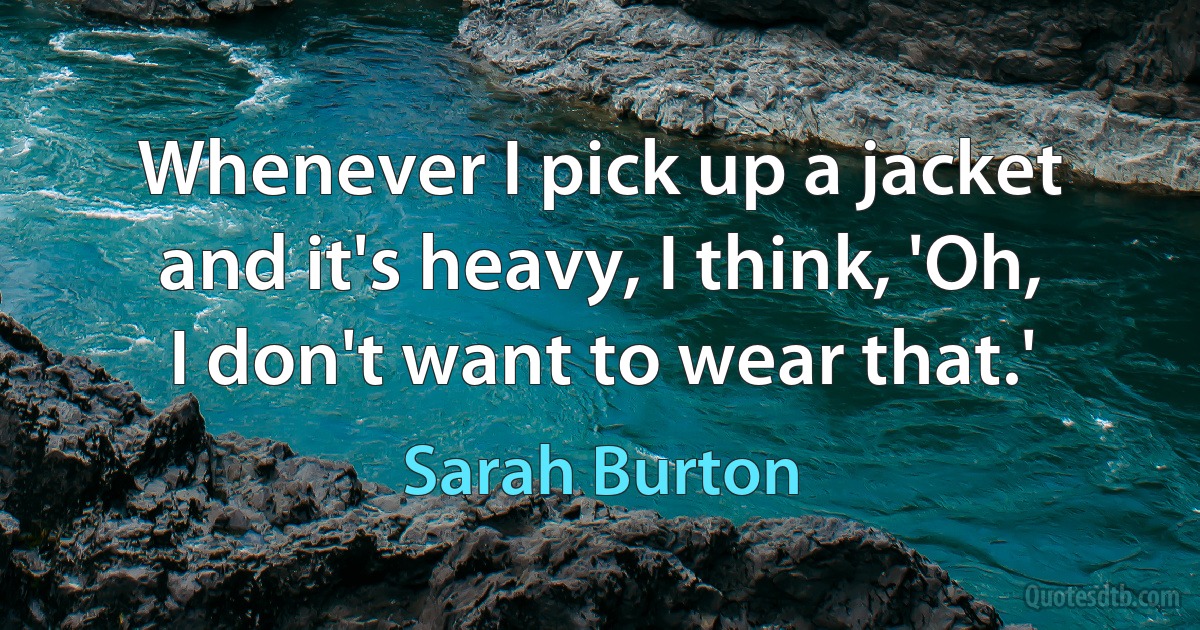 Whenever I pick up a jacket and it's heavy, I think, 'Oh, I don't want to wear that.' (Sarah Burton)