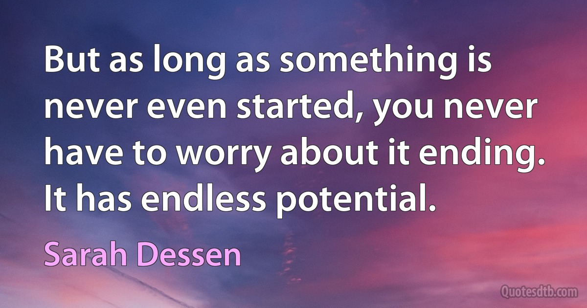 But as long as something is never even started, you never have to worry about it ending. It has endless potential. (Sarah Dessen)