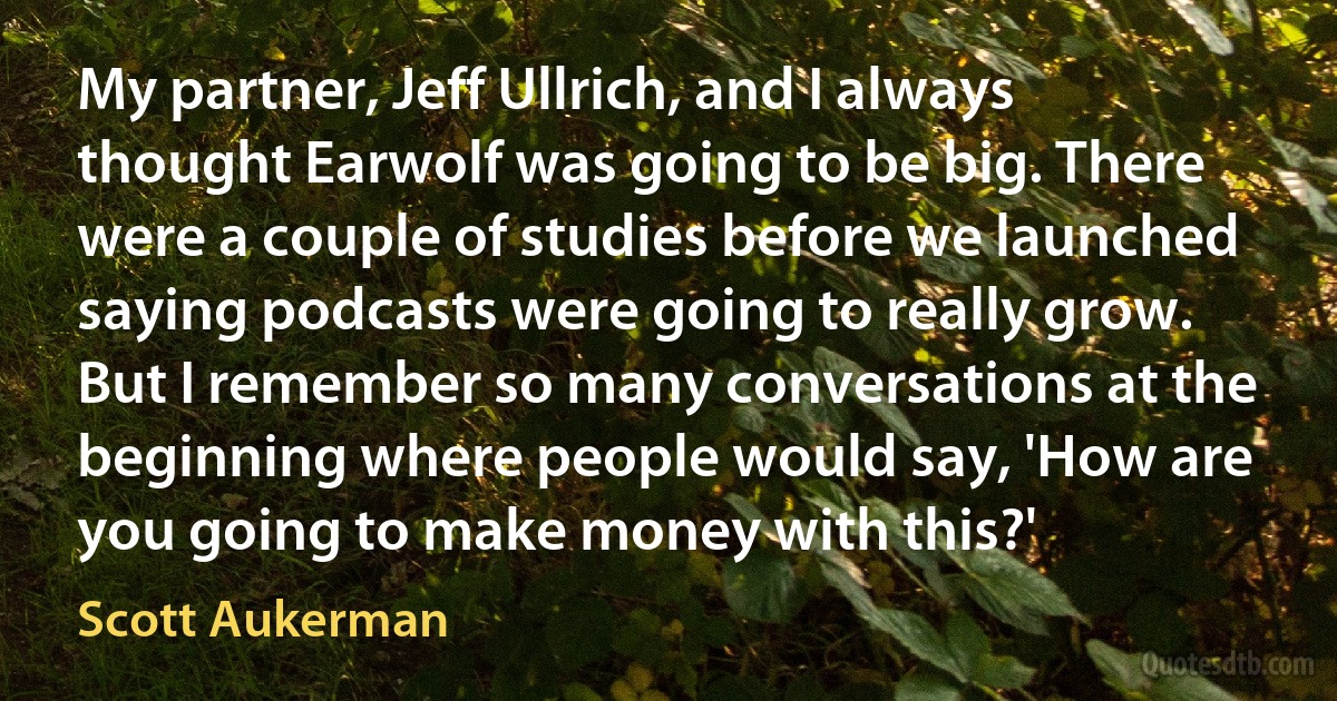 My partner, Jeff Ullrich, and I always thought Earwolf was going to be big. There were a couple of studies before we launched saying podcasts were going to really grow. But I remember so many conversations at the beginning where people would say, 'How are you going to make money with this?' (Scott Aukerman)