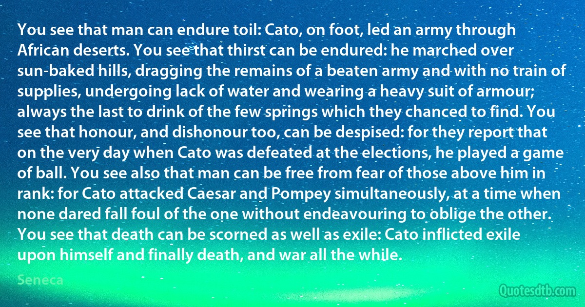 You see that man can endure toil: Cato, on foot, led an army through African deserts. You see that thirst can be endured: he marched over sun-baked hills, dragging the remains of a beaten army and with no train of supplies, undergoing lack of water and wearing a heavy suit of armour; always the last to drink of the few springs which they chanced to find. You see that honour, and dishonour too, can be despised: for they report that on the very day when Cato was defeated at the elections, he played a game of ball. You see also that man can be free from fear of those above him in rank: for Cato attacked Caesar and Pompey simultaneously, at a time when none dared fall foul of the one without endeavouring to oblige the other. You see that death can be scorned as well as exile: Cato inflicted exile upon himself and finally death, and war all the while. (Seneca)