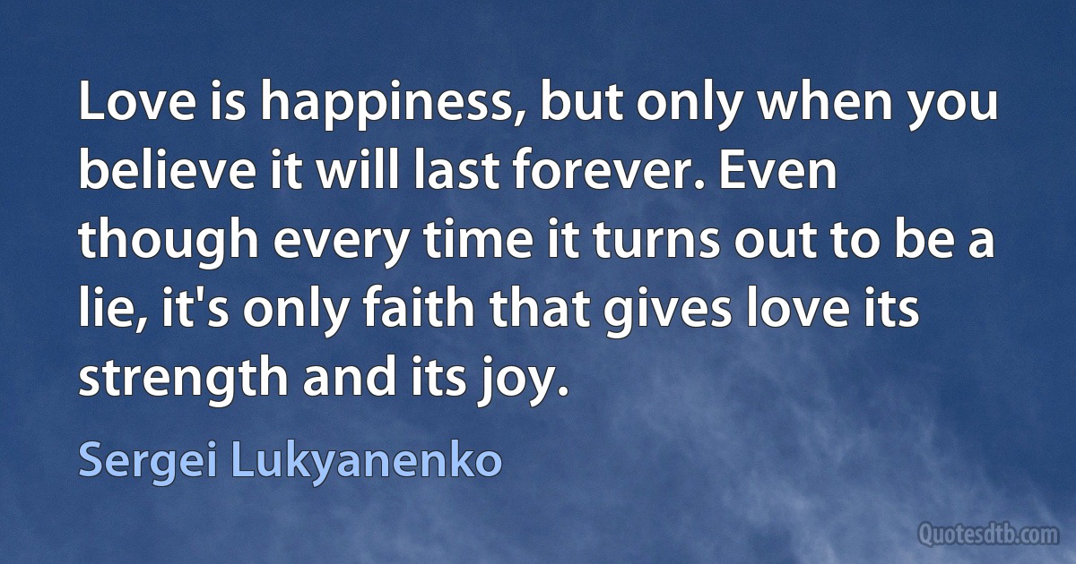 Love is happiness, but only when you believe it will last forever. Even though every time it turns out to be a lie, it's only faith that gives love its strength and its joy. (Sergei Lukyanenko)