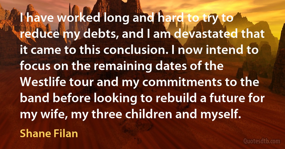 I have worked long and hard to try to reduce my debts, and I am devastated that it came to this conclusion. I now intend to focus on the remaining dates of the Westlife tour and my commitments to the band before looking to rebuild a future for my wife, my three children and myself. (Shane Filan)