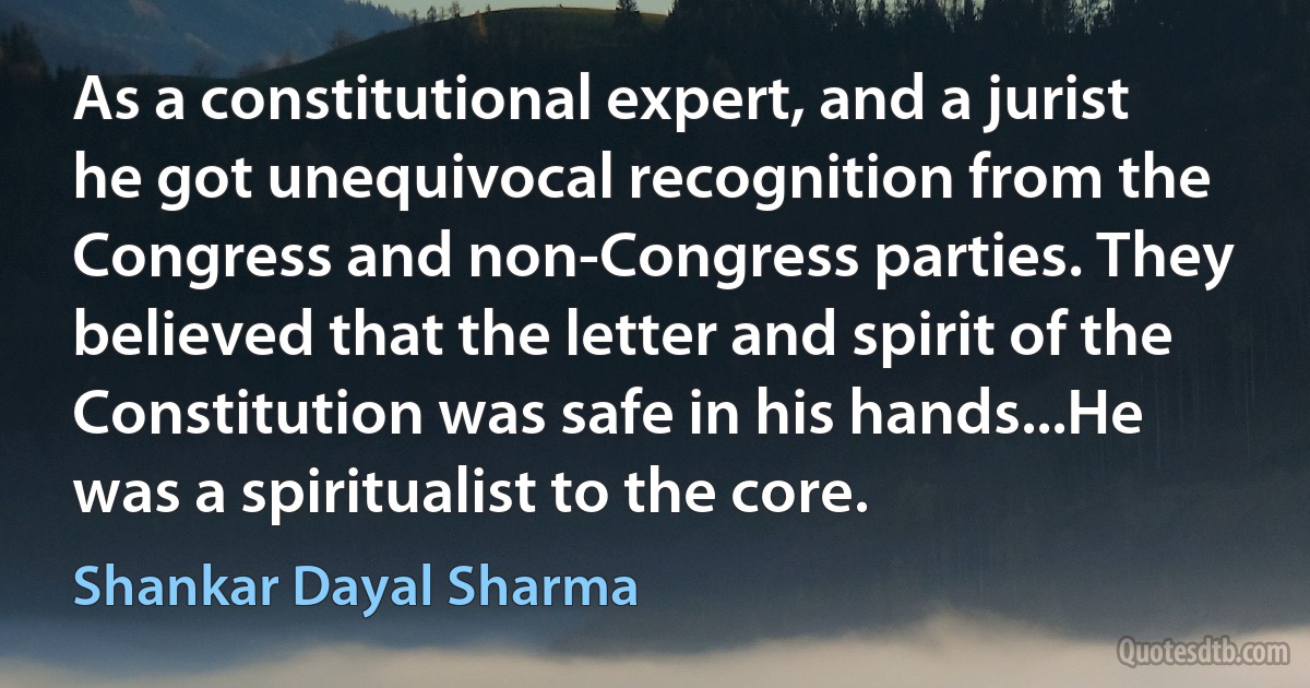 As a constitutional expert, and a jurist he got unequivocal recognition from the Congress and non-Congress parties. They believed that the letter and spirit of the Constitution was safe in his hands...He was a spiritualist to the core. (Shankar Dayal Sharma)