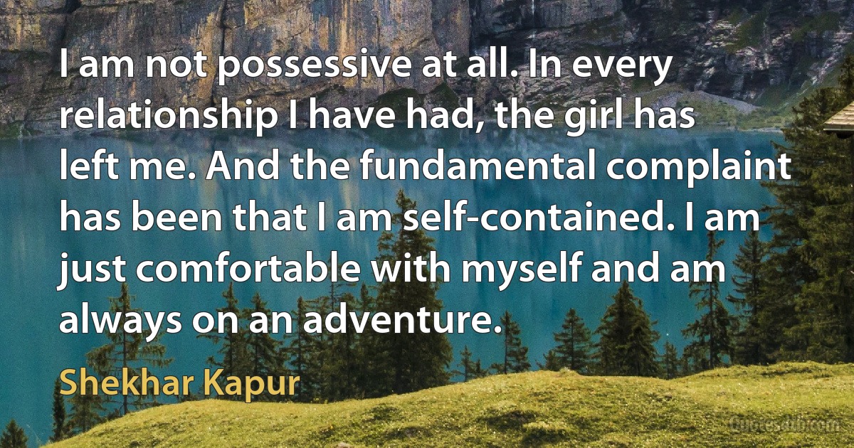 I am not possessive at all. In every relationship I have had, the girl has left me. And the fundamental complaint has been that I am self-contained. I am just comfortable with myself and am always on an adventure. (Shekhar Kapur)