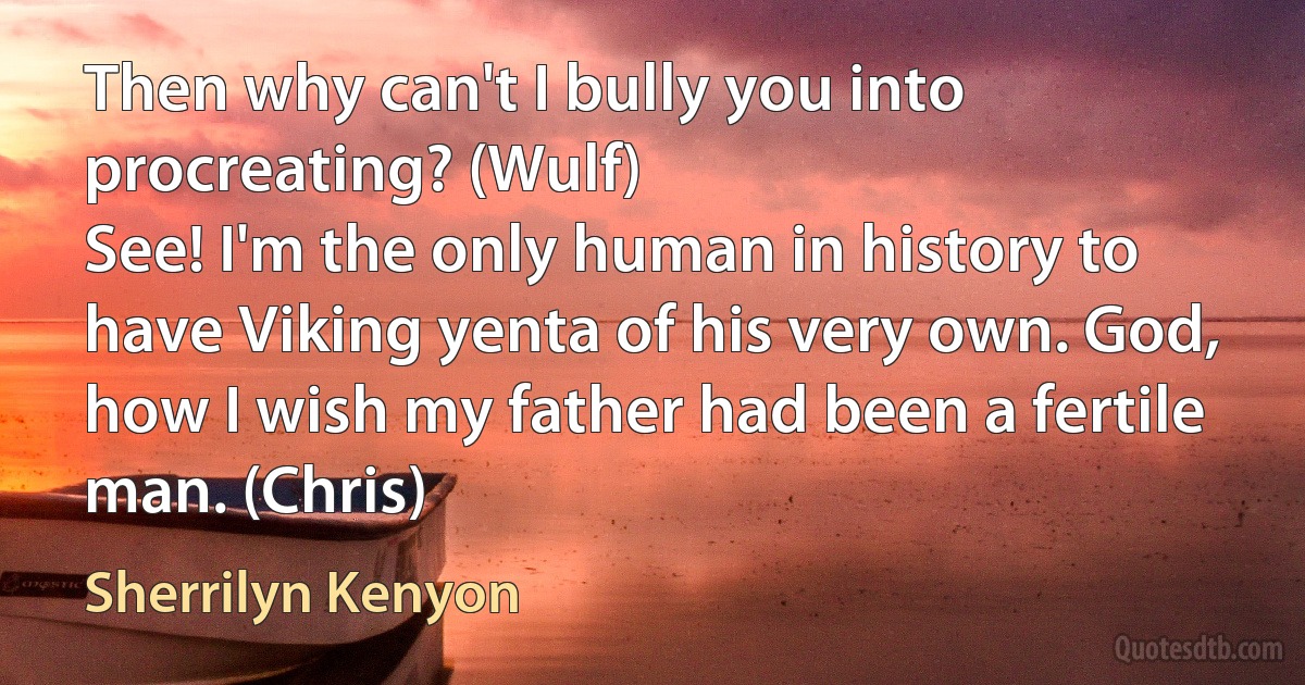 Then why can't I bully you into procreating? (Wulf)
See! I'm the only human in history to have Viking yenta of his very own. God, how I wish my father had been a fertile man. (Chris) (Sherrilyn Kenyon)