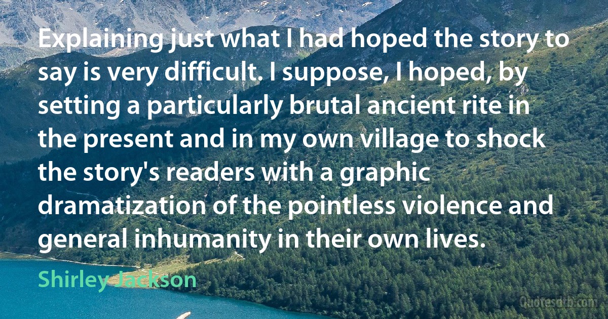 Explaining just what I had hoped the story to say is very difficult. I suppose, I hoped, by setting a particularly brutal ancient rite in the present and in my own village to shock the story's readers with a graphic dramatization of the pointless violence and general inhumanity in their own lives. (Shirley Jackson)