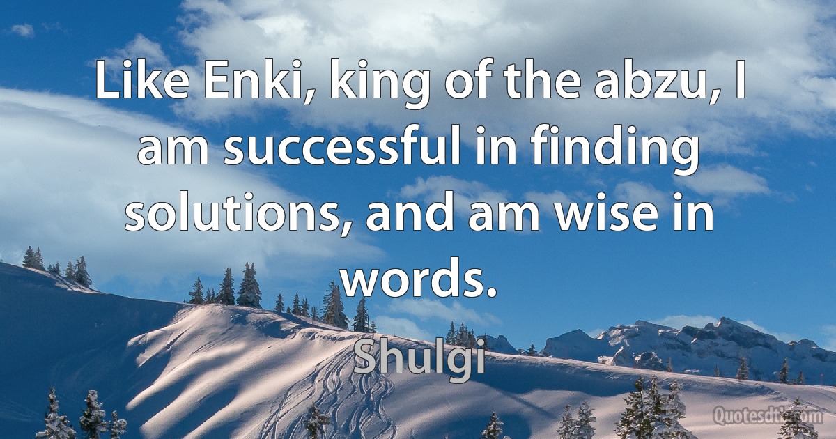 Like Enki, king of the abzu, I am successful in finding solutions, and am wise in words. (Shulgi)