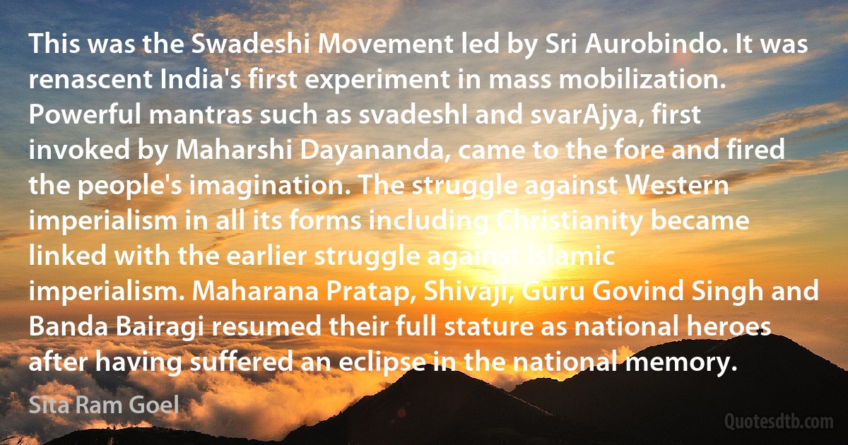 This was the Swadeshi Movement led by Sri Aurobindo. It was renascent India's first experiment in mass mobilization. Powerful mantras such as svadeshI and svarAjya, first invoked by Maharshi Dayananda, came to the fore and fired the people's imagination. The struggle against Western imperialism in all its forms including Christianity became linked with the earlier struggle against Islamic imperialism. Maharana Pratap, Shivaji, Guru Govind Singh and Banda Bairagi resumed their full stature as national heroes after having suffered an eclipse in the national memory. (Sita Ram Goel)