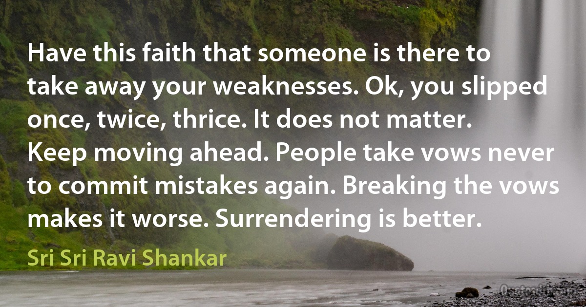 Have this faith that someone is there to take away your weaknesses. Ok, you slipped once, twice, thrice. It does not matter. Keep moving ahead. People take vows never to commit mistakes again. Breaking the vows makes it worse. Surrendering is better. (Sri Sri Ravi Shankar)