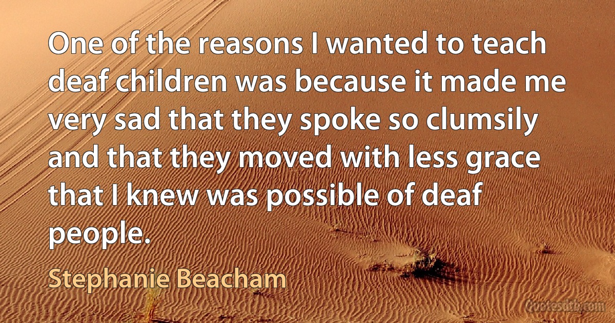 One of the reasons I wanted to teach deaf children was because it made me very sad that they spoke so clumsily and that they moved with less grace that I knew was possible of deaf people. (Stephanie Beacham)