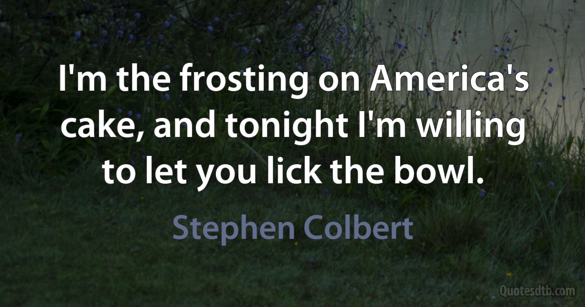 I'm the frosting on America's cake, and tonight I'm willing to let you lick the bowl. (Stephen Colbert)