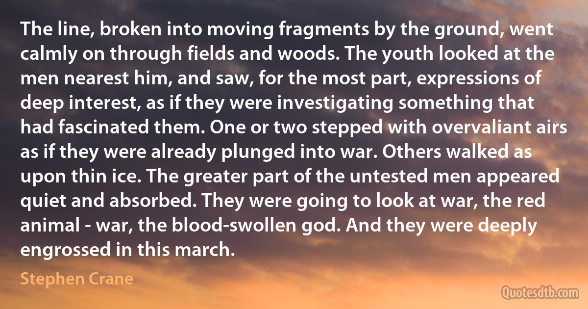 The line, broken into moving fragments by the ground, went calmly on through fields and woods. The youth looked at the men nearest him, and saw, for the most part, expressions of deep interest, as if they were investigating something that had fascinated them. One or two stepped with overvaliant airs as if they were already plunged into war. Others walked as upon thin ice. The greater part of the untested men appeared quiet and absorbed. They were going to look at war, the red animal - war, the blood-swollen god. And they were deeply engrossed in this march. (Stephen Crane)